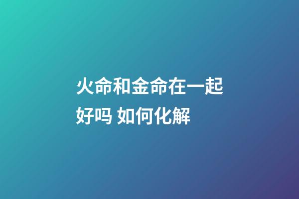 火命和金命在一起好吗 如何化解